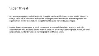 Insider Threat
• As the name suggests, an insider threat does not involve a third party but an insider. In such a
case; it could be an individual from within the organization who knows everything about the
organization. Insider threats have the potential to cause tremendous damages.
• Insider threats are rampant in small businesses, as the staff there hold access to multiple
accounts with data. Reasons for this form of an attack are many, it can be greed, malice, or even
carelessness. Insider threats are hard to predict and hence tricky.
 