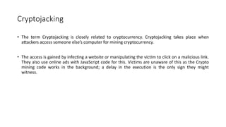 Cryptojacking
• The term Cryptojacking is closely related to cryptocurrency. Cryptojacking takes place when
attackers access someone else’s computer for mining cryptocurrency.
• The access is gained by infecting a website or manipulating the victim to click on a malicious link.
They also use online ads with JavaScript code for this. Victims are unaware of this as the Crypto
mining code works in the background; a delay in the execution is the only sign they might
witness.
 