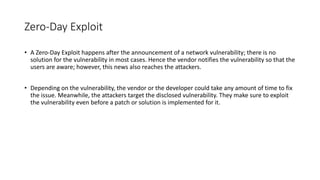 Zero-Day Exploit
• A Zero-Day Exploit happens after the announcement of a network vulnerability; there is no
solution for the vulnerability in most cases. Hence the vendor notifies the vulnerability so that the
users are aware; however, this news also reaches the attackers.
• Depending on the vulnerability, the vendor or the developer could take any amount of time to fix
the issue. Meanwhile, the attackers target the disclosed vulnerability. They make sure to exploit
the vulnerability even before a patch or solution is implemented for it.
 