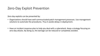 Zero-Day Exploit Prevention
Zero-day exploits can be prevented by:
• Organizations should have well-communicated patch management processes. Use management
solutions to automate the procedures. Thus it avoids delays in deployment.
• Have an incident response plan to help you deal with a cyberattack. Keep a strategy focusing on
zero-day attacks. By doing so, the damage can be reduced or completely avoided.
 