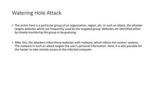 Watering Hole Attack
• The victim here is a particular group of an organization, region, etc. In such an attack, the attacker
targets websites which are frequently used by the targeted group. Websites are identified either
by closely monitoring the group or by guessing.
• After this, the attackers infect these websites with malware, which infects the victims' systems.
The malware in such an attack targets the user's personal information. Here, it is also possible for
the hacker to take remote access to the infected computer.
 