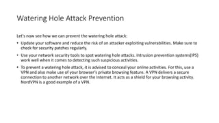 Watering Hole Attack Prevention
Let's now see how we can prevent the watering hole attack:
• Update your software and reduce the risk of an attacker exploiting vulnerabilities. Make sure to
check for security patches regularly.
• Use your network security tools to spot watering hole attacks. Intrusion prevention systems(IPS)
work well when it comes to detecting such suspicious activities.
• To prevent a watering hole attack, it is advised to conceal your online activities. For this, use a
VPN and also make use of your browser’s private browsing feature. A VPN delivers a secure
connection to another network over the Internet. It acts as a shield for your browsing activity.
NordVPN is a good example of a VPN.
 