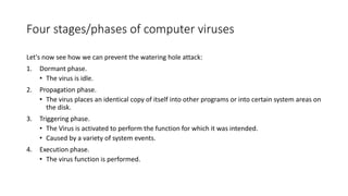 Four stages/phases of computer viruses
Let's now see how we can prevent the watering hole attack:
1. Dormant phase.
• The virus is idle.
2. Propagation phase.
• The virus places an identical copy of itself into other programs or into certain system areas on
the disk.
3. Triggering phase.
• The Virus is activated to perform the function for which it was intended.
• Caused by a variety of system events.
4. Execution phase.
• The virus function is performed.
 