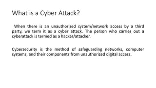 What is a Cyber Attack?
When there is an unauthorized system/network access by a third
party, we term it as a cyber attack. The person who carries out a
cyberattack is termed as a hacker/attacker.
Cybersecurity is the method of safeguarding networks, computer
systems, and their components from unauthorized digital access.
 