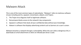 Malware Attack
This is one of the most common types of cyberattacks. “Malware” refers to malicious software
viruses including worms, spyware, ransomware, adware, and Trojans.
1. The Trojan virus disguises itself as legitimate software.
2. Ransomware blocks access to the network's key components.
3. Spyware is software that steals all your confidential data without your knowledge.
4. Adware is software that displays advertising content such as banners on a user's screen.
Malware breaches a network through a vulnerability. When the user clicks a dangerous link, it
downloads an email attachment or when an infected pen drive is used.
 