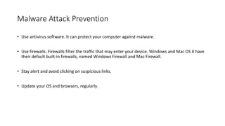 Malware Attack Prevention
• Use antivirus software. It can protect your computer against malware.
• Use firewalls. Firewalls filter the traffic that may enter your device. Windows and Mac OS X have
their default built-in firewalls, named Windows Firewall and Mac Firewall.
• Stay alert and avoid clicking on suspicious links.
• Update your OS and browsers, regularly.
 