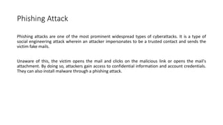 Phishing Attack
Phishing attacks are one of the most prominent widespread types of cyberattacks. It is a type of
social engineering attack wherein an attacker impersonates to be a trusted contact and sends the
victim fake mails.
Unaware of this, the victim opens the mail and clicks on the malicious link or opens the mail's
attachment. By doing so, attackers gain access to confidential information and account credentials.
They can also install malware through a phishing attack.
 