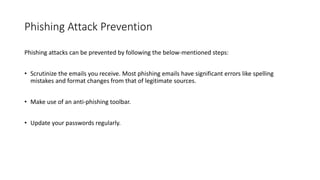 Phishing Attack Prevention
Phishing attacks can be prevented by following the below-mentioned steps:
• Scrutinize the emails you receive. Most phishing emails have significant errors like spelling
mistakes and format changes from that of legitimate sources.
• Make use of an anti-phishing toolbar.
• Update your passwords regularly.
 