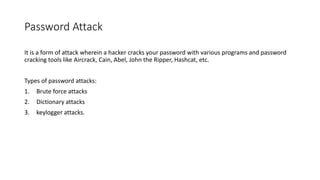 Password Attack
It is a form of attack wherein a hacker cracks your password with various programs and password
cracking tools like Aircrack, Cain, Abel, John the Ripper, Hashcat, etc.
Types of password attacks:
1. Brute force attacks
2. Dictionary attacks
3. keylogger attacks.
 
