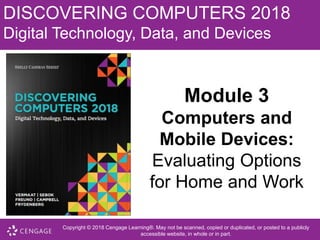 DISCOVERING COMPUTERS 2018
Digital Technology, Data, and Devices
Module 3
Computers and
Mobile Devices:
Evaluating Options
for Home and Work
Copyright © 2018 Cengage Learning®. May not be scanned, copied or duplicated, or posted to a publicly
accessible website, in whole or in part.
 