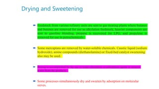 Drying and Sweetening
 Feedstock from various refinery units are sent to gas treating plants where butanes
and butenes are removed for use as alkylation feedstock, heavier components are
sent to gasoline blending, propane is recovered for LPG, and propylene is
removed for use in petrochemicals.
 Some mercaptans are removed by water-soluble chemicals. Caustic liquid (sodium
hydroxide), amine compounds (diethanolamine) or fixed-bed catalyst sweetening
also may be used.
 Drying is accomplished by the use of water absorption or adsorption agents to remove
water from the products.
 Some processes simultaneously dry and sweeten by adsorption on molecular
sieves.
 