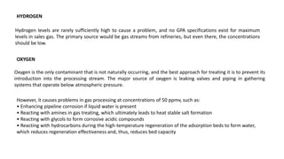 HYDROGEN
Hydrogen levels are rarely sufficiently high to cause a problem, and no GPA specifications exist for maximum
levels in sales gas. The primary source would be gas streams from refineries, but even there, the concentrations
should be low.
OXYGEN
Oxygen is the only contaminant that is not naturally occurring, and the best approach for treating it is to prevent its
introduction into the processing stream. The major source of oxygen is leaking valves and piping in gathering
systems that operate below atmospheric pressure.
However, it causes problems in gas processing at concentrations of 50 ppmv, such as:
• Enhancing pipeline corrosion if liquid water is present
• Reacting with amines in gas treating, which ultimately leads to heat stable salt formation
• Reacting with glycols to form corrosive acidic compounds
• Reacting with hydrocarbons during the high-temperature regeneration of the adsorption beds to form water,
which reduces regeneration effectiveness and, thus, reduces bed capacity
 