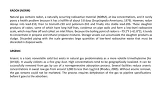 RADON (NORM)
Natural gas contains radon, a naturally occurring radioactive material (NORM), at low concentrations, and it rarely
poses a health problem because it has a halflife of about 3.8 days (Encyclopedia Americana, 1979). However, radon
decays into lead-210, then to bismuth-210 and polonium-210 and finally into stable lead-206. These daughter
products of radon, some of which have long half-lives, condense on pipe walls and form a low-level radioactive
scale, which may flake off and collect on inlet filters. Because the boiling point of radon is −79.2°F (−61.8°C), it tends
to concentrate in propane and ethane−propane mixtures. Storage vessels can accumulate the daughter products as
sludge. Discarded piping with the scale generates large quantities of low-level radioactive waste that must be
discarded in disposal wells.
ARSENIC
Arsenic is a toxic nonvolatile solid but exists in natural gas predominately as a more volatile trimethylarsine (As
(CH3)3). It usually collects as a fine gray dust. High concentrations tend to be geographically localized. It can be
successfully removed from gas by use of a nonregenerative adsorption process. Several facilities reduce arsenic
concentrations in sweet raw gas from around 1,000 to less than 1μg/m3 (Rhodes, 2005). Without arsenic removal,
the gas streams could not be marketed. The process requires dehydration of the gas to pipeline specifications
before it goes to the adsorbers.
 