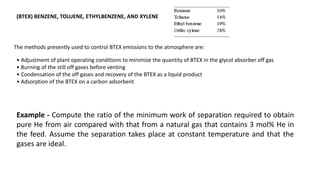(BTEX) BENZENE, TOLUENE, ETHYLBENZENE, AND XYLENE
The methods presently used to control BTEX emissions to the atmosphere are:
• Adjustment of plant operating conditions to minimize the quantity of BTEX in the glycol absorber off gas
• Burning of the still off gases before venting
• Condensation of the off gases and recovery of the BTEX as a liquid product
• Adsorption of the BTEX on a carbon adsorbent
Example - Compute the ratio of the minimum work of separation required to obtain
pure He from air compared with that from a natural gas that contains 3 mol% He in
the feed. Assume the separation takes place at constant temperature and that the
gases are ideal.
 