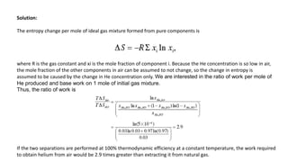 Solution:
The entropy change per mole of ideal gas mixture formed from pure components is
where R is the gas constant and xi is the mole fraction of component i. Because the He concentration is so low in air,
the mole fraction of the other components in air can be assumed to not change, so the change in entropy is
assumed to be caused by the change in He concentration only. We are interested in the ratio of work per mole of
He produced and base work on 1 mole of initial gas mixture.
Thus, the ratio of work is
If the two separations are performed at 100% thermodynamic efficiency at a constant temperature, the work required
to obtain helium from air would be 2.9 times greater than extracting it from natural gas.
 