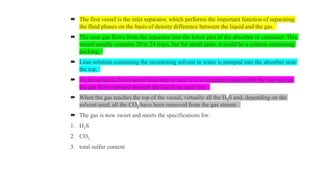  The first vessel is the inlet separator, which performs the important function of separating
the fluid phases on the basis of density difference between the liquid and the gas.
 The sour gas flows from the separator into the lower part of the absorber or contactor. This
vessel usually contains 20 to 24 trays, but for small units, it could be a column containing
packing.
 Lean solution containing the sweetening solvent in water is pumped into the absorber near
the top.
 As the solution flows down from tray to tray, it is in intimate contact with the sour gas as
the gas flows upward through the liquid on each tray.
 When the gas reaches the top of the vessel, virtually all the H2S and, depending on the
solvent used, all the CO2 have been removed from the gas stream.
 The gas is now sweet and meets the specifications for:
1. H2S
2. CO2
3. total sulfur content
 