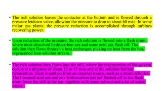 • The rich solution leaves the contactor at the bottom and is flowed through a
pressure letdown valve, allowing the pressure to drop to about 60 psig. In some
major gas plants, the pressure reduction is accomplished through turbines
recovering power.
• Upon reduction of the pressure, the rich solution is flowed into a flash drum,
where most dissolved hydrocarbon gas and some acid gas flash off. The
solution then flows through a heat exchanger, picking up heat from the hot,
regenerated lean solution stream.
• The rich solution then flows into the still, where the regeneration of the solvent
occurs at a pressure of about 12 to 15 psig and at the solution boiling
temperature. Heat is applied from an external source, such as a steam reboiler.
The liberated acid gas and any hydrocarbon gas not flashed off in the flash
drum leave the still at the top, together with some solvent and a lot of water
vapor.
 