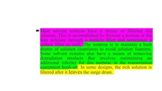 Most solvent systems have a means of filtering the
solution. This is accomplished by flowing a portion of the
lean solution through a particle filter and sometimes a
carbon filter as well. The purpose is to maintain a high
degree of solution cleanliness to avoid solution foaming.
Some solvent systems also have a means of removing
degradation products that involves maintaining an
additional reboiler for this purpose in the regeneration
equipment hook-up. In some designs, the rich solution is
filtered after it leaves the surge drum.
 