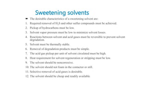 Sweetening solvents
 The desirable characteristics of a sweetening solvent are:
1. Required removal of H2S and other sulfur compounds must be achieved.
2. Pickup of hydrocarbons must be low.
3. Solvent vapor pressure must be low to minimize solvent losses.
4. Reactions between solvent and acid gases must be reversible to prevent solvent
degradation.
5. Solvent must be thermally stable.
6. Removal of degradation products must be simple.
7. The acid gas pickup per unit of solvent circulated must be high.
8. Heat requirement for solvent regeneration or stripping must be low.
9. The solvent should be noncorrosive.
10. The solvent should not foam in the contactor or still.
11. Selective removal of acid gases is desirable.
12. The solvent should be cheap and readily available.
 