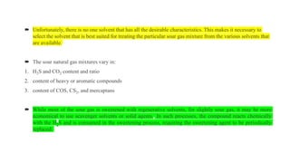  Unfortunately, there is no one solvent that has all the desirable characteristics. This makes it necessary to
select the solvent that is best suited for treating the particular sour gas mixture from the various solvents that
are available.
 The sour natural gas mixtures vary in:
1. H2S and CO2 content and ratio
2. content of heavy or aromatic compounds
3. content of COS, CS2, and mercaptans
 While most of the sour gas is sweetened with regenerative solvents, for slightly sour gas, it may be more
economical to use scavenger solvents or solid agents. In such processes, the compound reacts chemically
with the H2S and is consumed in the sweetening process, requiring the sweetening agent to be periodically
replaced.
 