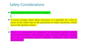 Safety Considerations
 Sweetening processes use air or oxygen.
 If excess oxygen enters these processes, it is possible for a fire to
occur in the settler due to the generation of static electricity, which
acts as the ignition source.
 There is a potential for exposure to hydrogen sulfide, caustic
(sodium hydroxide), spent caustic, spent catalyst (Merox), catalyst
dust and sweetening agents (sodium carbonate and sodium
bicarbonate).
 