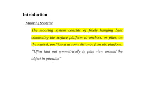 20
Introduction
Mooring System:
The mooring system consists of freely hanging lines
connecting the surface platform to anchors, or piles, on
the seabed, positioned at some distance from the platform.
“Often laid out symmetrically in plan view around the
object in question”
 
