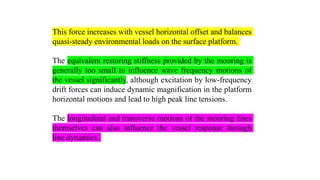 23
This force increases with vessel horizontal offset and balances
quasi-steady environmental loads on the surface platform.
The equivalent restoring stiffness provided by the mooring is
generally too small to influence wave frequency motions of
the vessel significantly, although excitation by low-frequency
drift forces can induce dynamic magnification in the platform
horizontal motions and lead to high peak line tensions.
The longitudinal and transverse motions of the mooring lines
themselves can also influence the vessel response through
line dynamics.
 