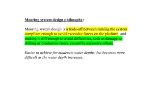 25
Mooring system design philosophy:
Mooring system design is a trade-off between making the system
compliant enough to avoid excessive forces on the platform, and
making it stiff enough to avoid difficulties, such as damage to
drilling or production risers, caused by excessive offsets.
Easier to achieve for moderate water depths, but becomes more
difficult as the water depth increases.
 