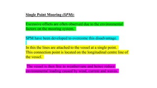 26
Single Point Mooring (SPM):
Excessive offsets are often observed due to the environmental
factors on the mooring system.
SPM have been developed to overcome this disadvantage.
In this the lines are attached to the vessel at a single point.
This connection point is located on the longitudinal centre line of
the vessel.
The vessel is then free to weathervane and hence reduce
environmental loading caused by wind, current and waves.
 
