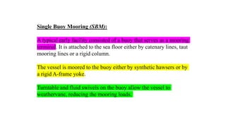 27
Single Buoy Mooring (SBM):
A typical early facility consisted of a buoy that serves as a mooring
terminal. It is attached to the sea floor either by catenary lines, taut
mooring lines or a rigid column.
The vessel is moored to the buoy either by synthetic hawsers or by
a rigid A-frame yoke.
Turntable and fluid swivels on the buoy allow the vessel to
weathervane, reducing the mooring loads.
 