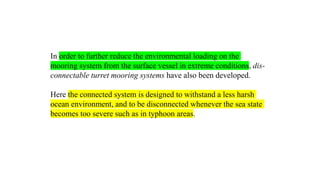 28
In order to further reduce the environmental loading on the
mooring system from the surface vessel in extreme conditions, dis-
connectable turret mooring systems have also been developed.
Here the connected system is designed to withstand a less harsh
ocean environment, and to be disconnected whenever the sea state
becomes too severe such as in typhoon areas.
 