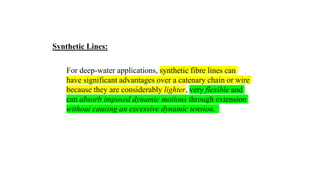34
For deep-water applications, synthetic fibre lines can
have significant advantages over a catenary chain or wire
because they are considerably lighter, very flexible and
can absorb imposed dynamic motions through extension
without causing an excessive dynamic tension.
Synthetic Lines:
 