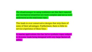 36
The disadvantages in using synthetics are that their material
and mechanical properties are more complex and not as well
understood as the traditional rope.
This leads to over conservative designs that strip them of
some of their advantages. Furthermore, there is little in-
service experience of these lines.
In marine applications this has led to synthetic ropes subject
to dynamic loads being designed with very large factors of
safety.
 