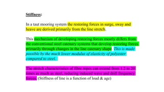 38
Stiffness:
In a taut mooring system the restoring forces in surge, sway and
heave are derived primarily from the line stretch.
This mechanism of developing restoring forces mostly differs from
the conventional steel catenary systems that develop restoring forces
primarily through changes in the line catenary shape. This is made
possible by the much lower modulus of elasticity of polyester
compared to steel.
The stretch characteristics of fibre ropes can extend from 1.2 to 20
times as much as steel, reducing induced wave and drift frequency
forces. (Stiffness of line is a function of load & age)
 