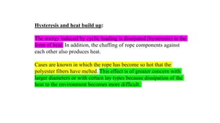 39
Hysteresis and heat build up:
The energy induced by cyclic loading is dissipated (hysteresis) in the
form of heat. In addition, the chaffing of rope components against
each other also produces heat.
Cases are known in which the rope has become so hot that the
polyester fibers have melted. This effect is of greater concern with
larger diameters or with certain lay types because dissipation of the
heat to the environment becomes more difficult.
 