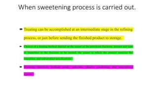 When sweetening process is carried out.
 Treating can be accomplished at an intermediate stage in the refining
process, or just before sending the finished product to storage.
 Choices of a treating method depend on the nature of the petroleum fractions, amount and type
of impurities in the fractions to be treated, the extent to which the process removes the
impurities, and end-product specifications.
 Treating materials include acids, solvents, alkalis, oxidizing, and adsorption
agents.
 