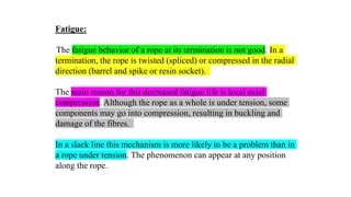 40
Fatigue:
The fatigue behavior of a rope at its termination is not good. In a
termination, the rope is twisted (spliced) or compressed in the radial
direction (barrel and spike or resin socket).
The main reason for this decreased fatigue life is local axial
compression. Although the rope as a whole is under tension, some
components may go into compression, resulting in buckling and
damage of the fibres.
In a slack line this mechanism is more likely to be a problem than in
a rope under tension. The phenomenon can appear at any position
along the rope.
 
