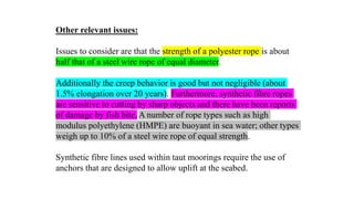 41
Other relevant issues:
Issues to consider are that the strength of a polyester rope is about
half that of a steel wire rope of equal diameter.
Additionally the creep behavior is good but not negligible (about
1.5% elongation over 20 years). Furthermore, synthetic fibre ropes
are sensitive to cutting by sharp objects and there have been reports
of damage by fish bite. A number of rope types such as high
modulus polyethylene (HMPE) are buoyant in sea water; other types
weigh up to 10% of a steel wire rope of equal strength.
Synthetic fibre lines used within taut moorings require the use of
anchors that are designed to allow uplift at the seabed.
 
