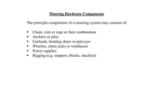 45
Mooring Hardware Components
The principle components of a mooring system may consists of:
 Chain, wire or rope or their combination
 Anchors or piles
 Fairleads, bending shoes or pad-eyes
 Winches, chain jacks or windlasses
 Power supplies
 Rigging (e.g. stoppers, blocks, shackles)
 