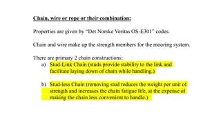 46
Chain, wire or rope or their combination:
Properties are given by “Det Norske Veritas OS-E301” codes.
Chain and wire make up the strength members for the mooring system.
There are primary 2 chain constructions:
a) Stud-Link Chain (studs provide stability to the link and
facilitate laying down of chain while handling.)
b) Stud-less Chain (removing stud reduces the weight per unit of
strength and increases the chain fatigue life, at the expense of
making the chain less convenient to handle.)
 