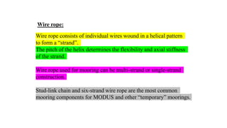 48
Wire rope:
Wire rope consists of individual wires wound in a helical pattern
to form a “strand”.
The pitch of the helix determines the flexibility and axial stiffness
of the strand.
Wire rope used for mooring can be multi-strand or single-strand
construction.
Stud-link chain and six-strand wire rope are the most common
mooring components for MODUS and other “temporary” moorings.
 
