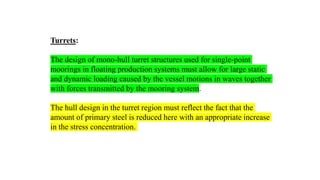 57
Turrets:
The design of mono-hull turret structures used for single-point
moorings in floating production systems must allow for large static
and dynamic loading caused by the vessel motions in waves together
with forces transmitted by the mooring system.
The hull design in the turret region must reflect the fact that the
amount of primary steel is reduced here with an appropriate increase
in the stress concentration.
 