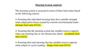 59
Mooring System Analysis:
The mooring system is assessed in terms of three limit states based
on the following criteria:
 Ensuring that individual mooring lines have suitable strength
when subjected to forces caused by extreme environmental loads -
ultimate limit state (ULS).
 Ensuring that the mooring system has suitable reserve capacity
when one mooring line or one thruster has failed - accidental limit
state (ALS).
 Ensuring that each mooring line has suitable reserve capacity
when subject to cyclic loading - fatigue limit state (FLS).
 