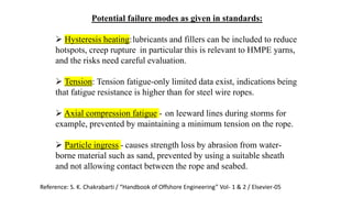 60
Potential failure modes as given in standards:
 Hysteresis heating:lubricants and fillers can be included to reduce
hotspots, creep rupture - in particular this is relevant to HMPE yarns,
and the risks need careful evaluation.
 Tension: Tension fatigue-only limited data exist, indications being
that fatigue resistance is higher than for steel wire ropes.
 Axial compression fatigue - on leeward lines during storms for
example, prevented by maintaining a minimum tension on the rope.
 Particle ingress - causes strength loss by abrasion from water-
borne material such as sand, prevented by using a suitable sheath
and not allowing contact between the rope and seabed.
Reference: S. K. Chakrabarti / “Handbook of Offshore Engineering” Vol- 1 & 2 / Elsevier-05
 