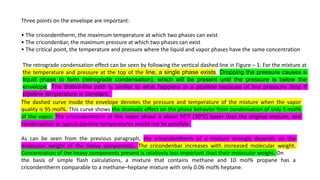 Three points on the envelope are important:
• The cricondentherm, the maximum temperature at which two phases can exist
• The cricondenbar, the maximum pressure at which two phases can exist
• The critical point, the temperature and pressure where the liquid and vapor phases have the same concentration
The retrograde condensation effect can be seen by following the vertical dashed line in Figure – 1. For the mixture at
the temperature and pressure at the top of the line, a single phase exists. Dropping the pressure causes a
liquid phase to form (retrograde condensation), which will be present until the pressure is below the
envelope. The dotted-line path is similar to what happens in a pipeline because of line pressure drop if
pipeline temperature is constant.
The dashed curve inside the envelope denotes the pressure and temperature of the mixture when the vapor
quality is 95 mol%. This curve shows the dramatic effect on the phase behavior from condensation of only 5 mol%
of the vapor. The cricondentherm of this vapor phase is about 50°F (30°C) lower than the original mixture, and
condensation at typical pipeline temperatures would not be possible.
As can be seen from the previous paragraph, the cricondentherm of a mixture strongly depends on the
molecular weight of the heavy components. The cricondenbar increases with increased molecular weight.
Concentration of the heavy components present is relatively less important than their molecular weight. On
the basis of simple flash calculations, a mixture that contains methane and 10 mol% propane has a
cricondentherm comparable to a methane–heptane mixture with only 0.06 mol% heptane.
 