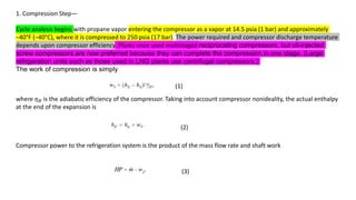 1. Compression Step—
Cycle analysis begins with propane vapor entering the compressor as a vapor at 14.5 psia (1 bar) and approximately
−40°F (−40°C), where it is compressed to 250 psia (17 bar). The power required and compressor discharge temperature
depends upon compressor efficiency. Plants once used multistaged reciprocating compressors, but oil-injected
screw compressors are now preferred because they can complete the compression in one stage. (Large
refrigeration units such as those used in LNG plants use centrifugal compressors.)
The work of compression is simply
(1)
where 𝜂𝐵 is the adiabatic efficiency of the compressor. Taking into account compressor nonideality, the actual enthalpy
at the end of the expansion is
(2)
Compressor power to the refrigeration system is the product of the mass flow rate and shaft work
(3)
 