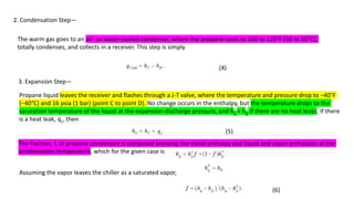 2. Condensation Step—
The warm gas goes to an air- or water-cooled condenser, where the propane cools to 100 to 120°F (38 to 50°C),
totally condenses, and collects in a receiver. This step is simply
(4)
3. Expansion Step—
Propane liquid leaves the receiver and flashes through a J-T valve, where the temperature and pressure drop to −40°F
(−40°C) and 16 psia (1 bar) (point C to point D). No change occurs in the enthalpy, but the temperature drops to the
saturation temperature of the liquid at the expansion-discharge pressure, and hC = hD if there are no heat leaks. If there
is a heat leak, qL, then
(5)
The fraction, f, of propane condensed is computed knowing the initial enthalpy and liquid and vapor enthalpies at the
condensation temperature, which for the given case is
Assuming the vapor leaves the chiller as a saturated vapor,
(6)
 