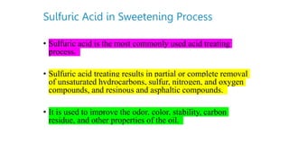 Sulfuric Acid in Sweetening Process
• Sulfuric acid is the most commonly used acid treating
process.
• Sulfuric acid treating results in partial or complete removal
of unsaturated hydrocarbons, sulfur, nitrogen, and oxygen
compounds, and resinous and asphaltic compounds.
• It is used to improve the odor, color, stability, carbon
residue, and other properties of the oil.
 