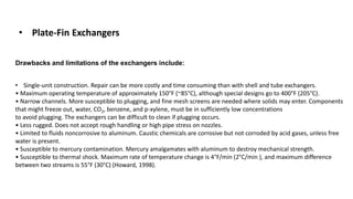 • Plate-Fin Exchangers
• Single-unit construction. Repair can be more costly and time consuming than with shell and tube exchangers.
• Maximum operating temperature of approximately 150°F (~85°C), although special designs go to 400°F (205°C).
• Narrow channels. More susceptible to plugging, and fine mesh screens are needed where solids may enter. Components
that might freeze out, water, CO2, benzene, and p-xylene, must be in sufficiently low concentrations
to avoid plugging. The exchangers can be difficult to clean if plugging occurs.
• Less rugged. Does not accept rough handling or high pipe stress on nozzles.
• Limited to fluids noncorrosive to aluminum. Caustic chemicals are corrosive but not corroded by acid gases, unless free
water is present.
• Susceptible to mercury contamination. Mercury amalgamates with aluminum to destroy mechanical strength.
• Susceptible to thermal shock. Maximum rate of temperature change is 4°F/min (2°C/min ), and maximum difference
between two streams is 55°F (30°C) (Howard, 1998).
Drawbacks and limitations of the exchangers include:
 
