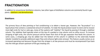 FRACTIONATION
In addition to conventional distillation columns, two other types of distillation columns are commonly found in gas
plants: stabilizers and demethanizers.
Stabilizers
The primary focus of dew pointing or fuel conditioning is to obtain a leaner gas. However, the “by-product” is a
liquid phase that contains a substantial amount of volatiles. To make the liquid product easier to store and to recover
more light ends for fuel or sales gas, many of the systems will “stabilize” the liquid by passing it through a stabilizer
column. The stabilizer feed typically enters at the top of a packed or tray column and no reflux occurs. To increase
stripping of light ends, the column pressure will be lower than that of the gas separator that feeds the column. In
some cases, a stripping gas may be added near the bottom of the column in addition to the externally heated
reboiler installed to provide additional vapor flow and enhance light-ends removal. This feature usually comes as an
increased operating cost because the gas from the stripper is at low pressure and must be recompressed if put back
into the inlet gas stream upstream of the gas treating unit.
 